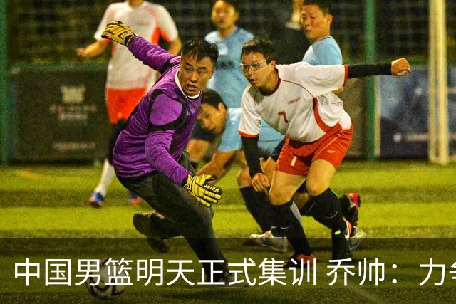 中国男篮明天正式集训 乔帅：力争奥运会门票