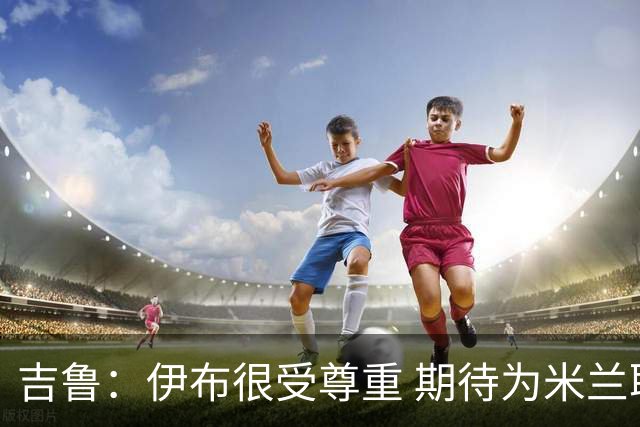 吉鲁：伊布很受尊重 期待为米兰取得伟大的成就